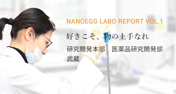 nanoegg Labo Report vol.1 好きこそ、物の上手なれ 研究開発本部　医薬品研究開発部　武蔵